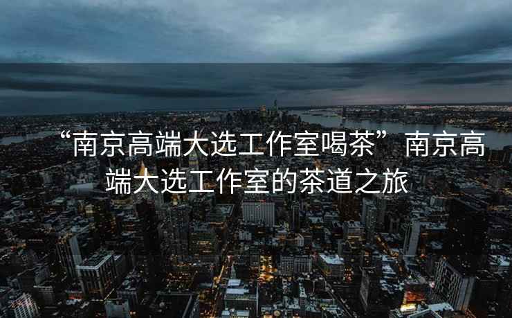 “南京高端大選工作室喝茶”南京高端大選工作室的茶道之旅