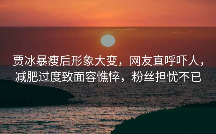 賈冰暴瘦后形象大變，網(wǎng)友直呼嚇人，減肥過度致面容憔悴，粉絲擔憂不已