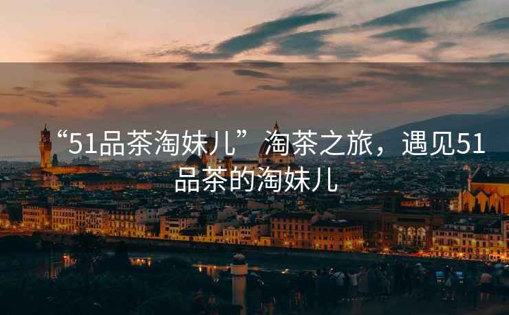 “51品茶淘妹兒”淘茶之旅，遇見51品茶的淘妹兒