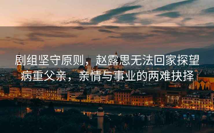 劇組堅(jiān)守原則，趙露思無(wú)法回家探望病重父親，親情與事業(yè)的兩難抉擇