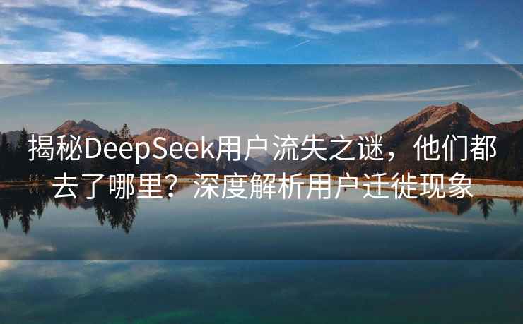 揭秘DeepSeek用戶流失之謎，他們都去了哪里？深度解析用戶遷徙現(xiàn)象