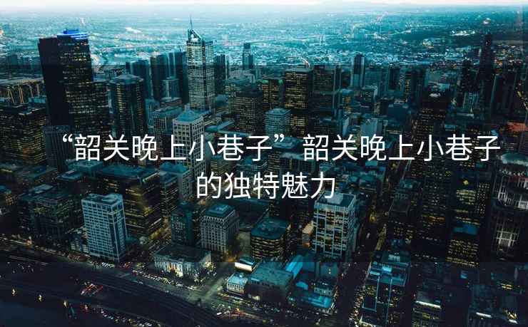 “韶關晚上小巷子”韶關晚上小巷子的獨特魅力