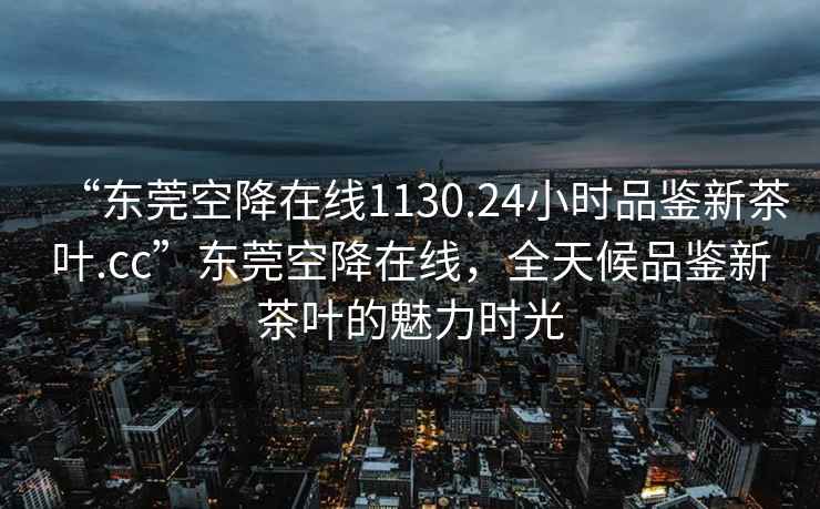 “東莞空降在線1130.24小時品鑒新茶葉.cc”東莞空降在線，全天候品鑒新茶葉的魅力時光