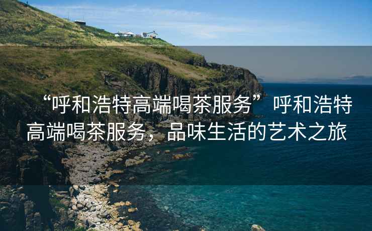 “呼和浩特高端喝茶服務”呼和浩特高端喝茶服務，品味生活的藝術之旅