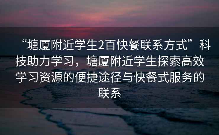 “塘廈附近學生2百快餐聯系方式”科技助力學習，塘廈附近學生探索高效學習資源的便捷途徑與快餐式服務的聯系