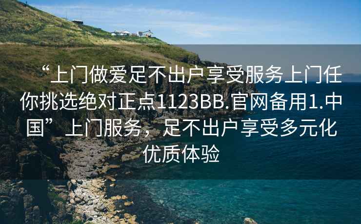 “上門做愛足不出戶享受服務上門任你挑選絕對正點1123BB.官網備用1.中國”上門服務，足不出戶享受多元化優質體驗