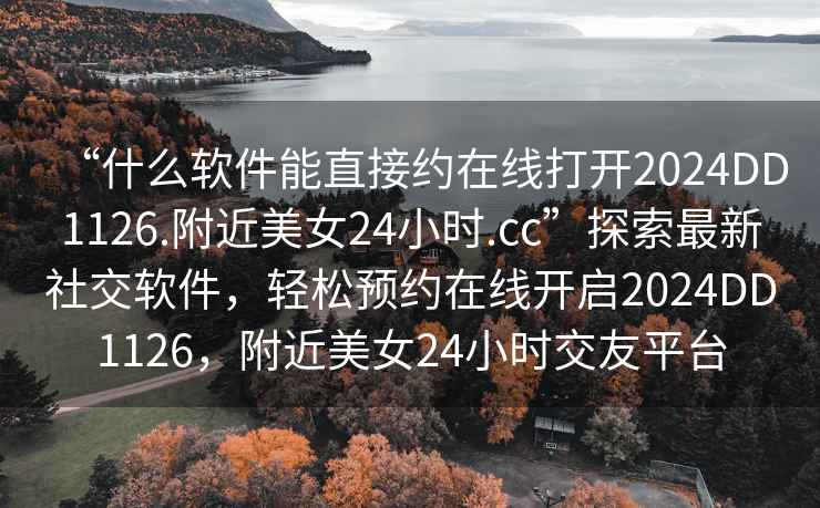 “什么軟件能直接約在線打開2024DD1126.附近美女24小時.cc”探索最新社交軟件，輕松預約在線開啟2024DD1126，附近美女24小時交友平臺