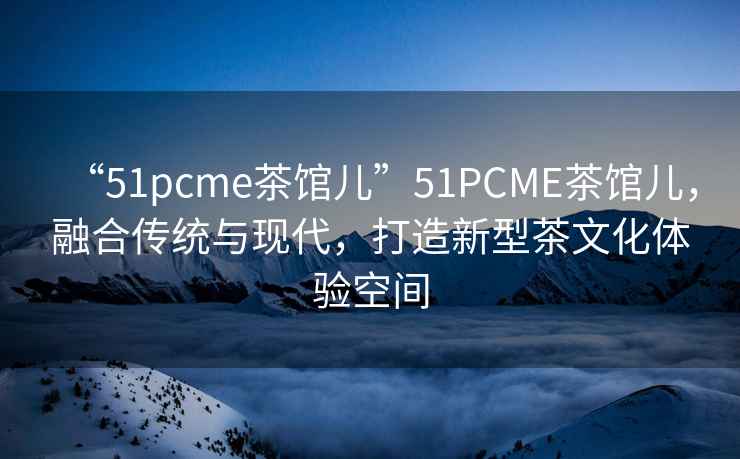 “51pcme茶館兒”51PCME茶館兒，融合傳統與現代，打造新型茶文化體驗空間
