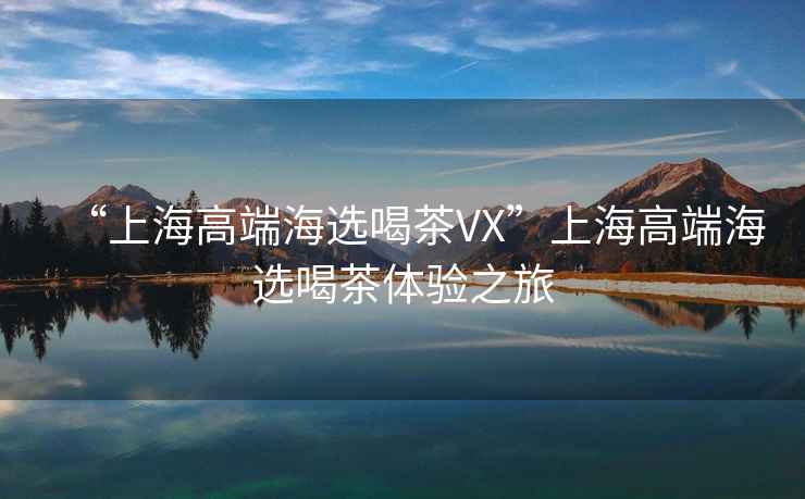 “上海高端海選喝茶VX”上海高端海選喝茶體驗之旅