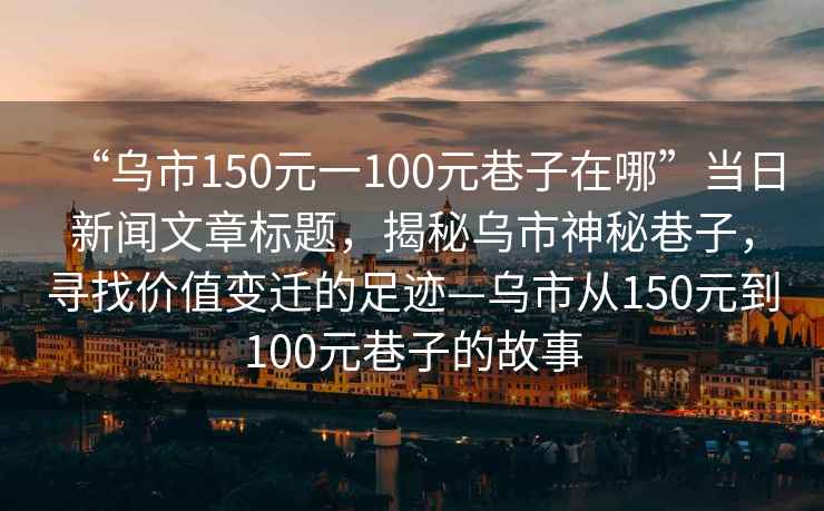 “烏市150元一100元巷子在哪”當日新聞文章標題，揭秘烏市神秘巷子，尋找價值變遷的足跡—烏市從150元到100元巷子的故事