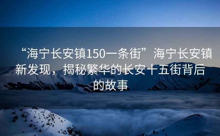 “海寧長安鎮150一條街”海寧長安鎮新發現，揭秘繁華的長安十五街背后的故事