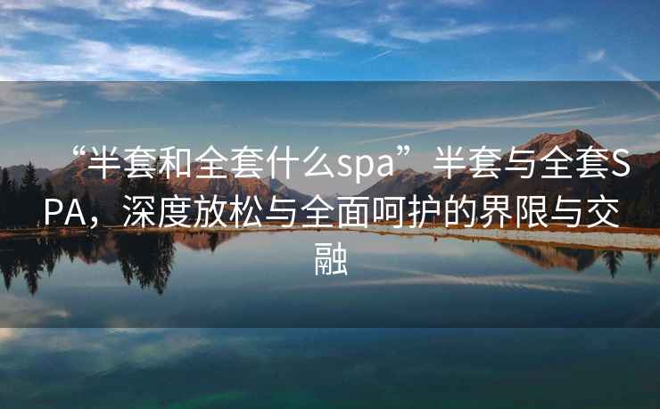“半套和全套什么spa”半套與全套SPA，深度放松與全面呵護的界限與交融