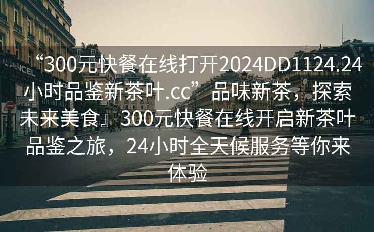 “300元快餐在線打開2024DD1124.24小時(shí)品鑒新茶葉.cc”品味新茶，探索未來美食』300元快餐在線開啟新茶葉品鑒之旅，24小時(shí)全天候服務(wù)等你來體驗(yàn)