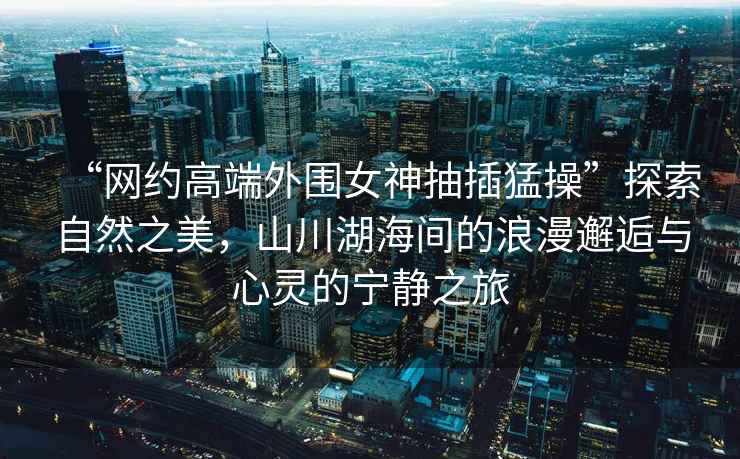 “網約高端外圍女神抽插猛操”探索自然之美，山川湖海間的浪漫邂逅與心靈的寧靜之旅