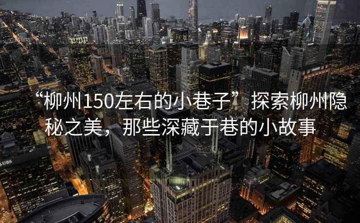 “柳州150左右的小巷子”探索柳州隱秘之美，那些深藏于巷的小故事