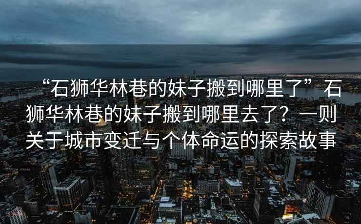 “石獅華林巷的妹子搬到哪里了”石獅華林巷的妹子搬到哪里去了？一則關于城市變遷與個體命運的探索故事
