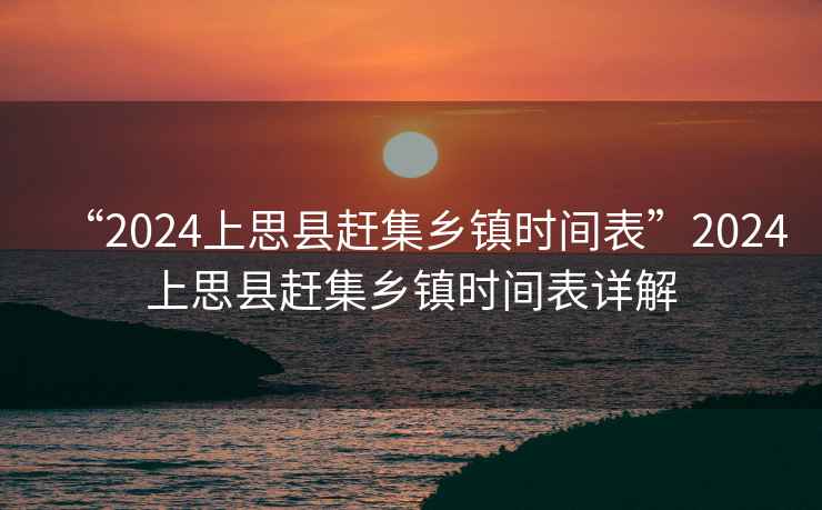 “2024上思縣趕集鄉鎮時間表”2024上思縣趕集鄉鎮時間表詳解
