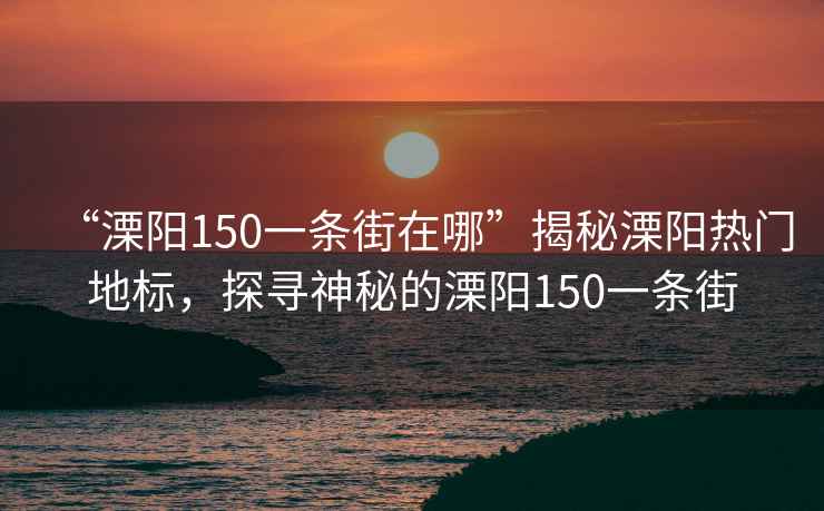 “溧陽150一條街在哪”揭秘溧陽熱門地標，探尋神秘的溧陽150一條街