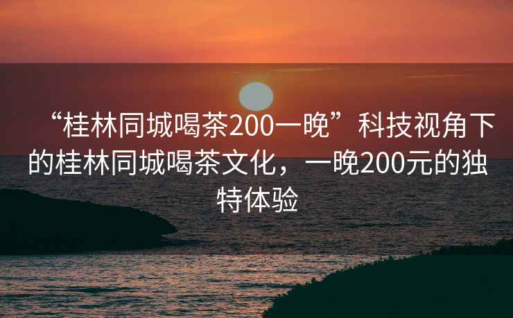 “桂林同城喝茶200一晚”科技視角下的桂林同城喝茶文化，一晚200元的獨特體驗