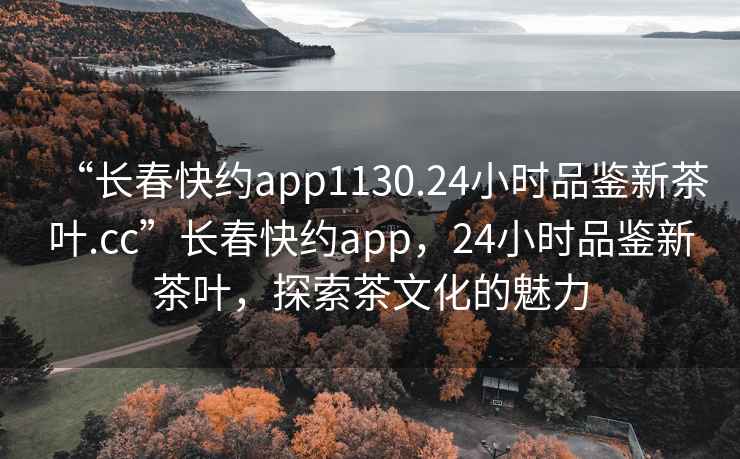 “長春快約app1130.24小時品鑒新茶葉.cc”長春快約app，24小時品鑒新茶葉，探索茶文化的魅力
