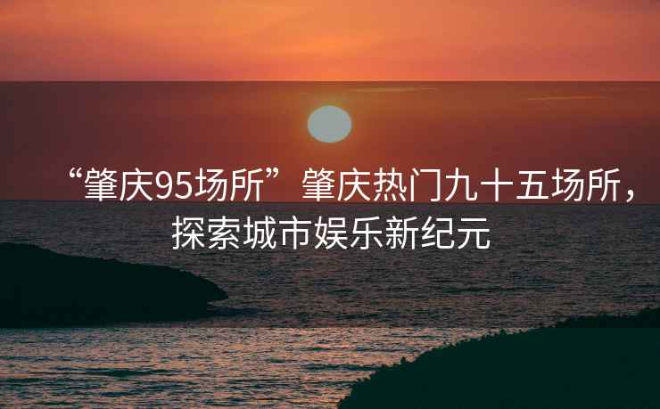 “肇慶95場所”肇慶熱門九十五場所，探索城市娛樂新紀元