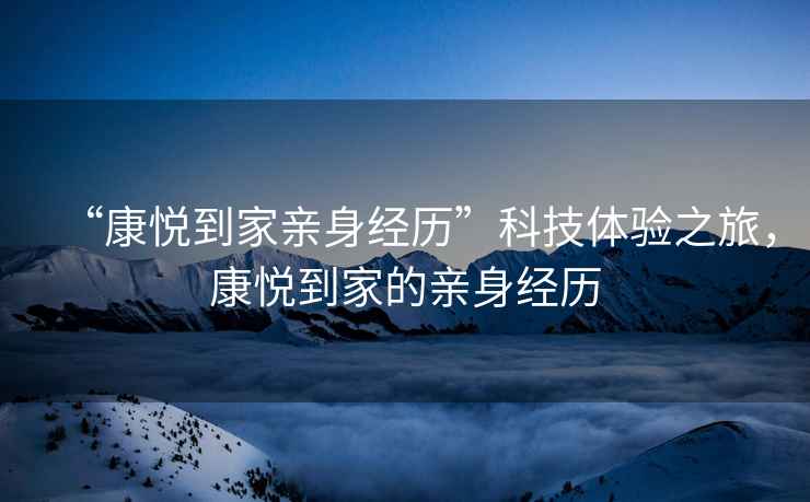 “康悅到家親身經歷”科技體驗之旅，康悅到家的親身經歷