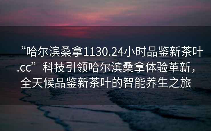 “哈爾濱桑拿1130.24小時品鑒新茶葉.cc”科技引領哈爾濱桑拿體驗革新，全天候品鑒新茶葉的智能養生之旅
