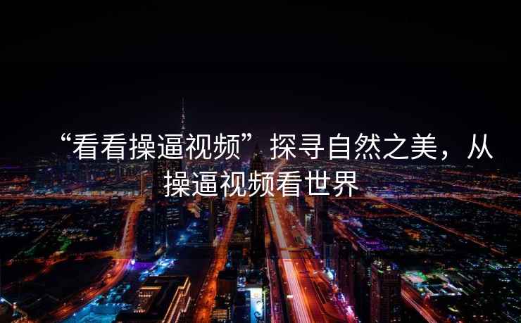 “看看操逼視頻”探尋自然之美，從操逼視頻看世界