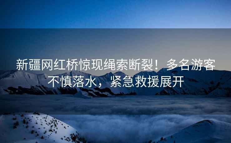 新疆網紅橋驚現繩索斷裂！多名游客不慎落水，緊急救援展開