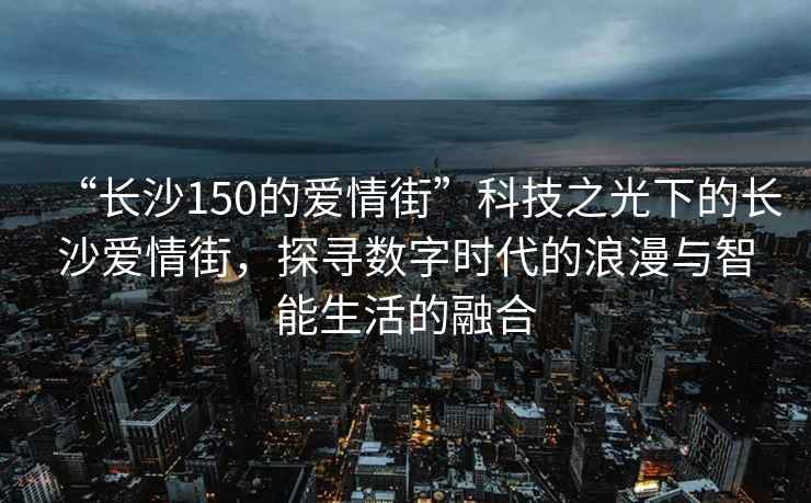 “長沙150的愛情街”科技之光下的長沙愛情街，探尋數字時代的浪漫與智能生活的融合