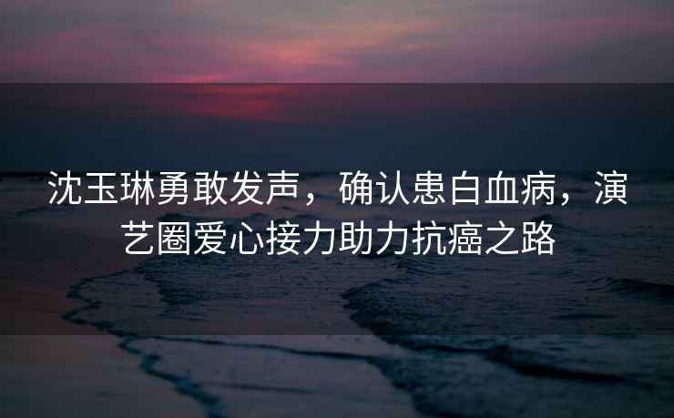 沈玉琳勇敢發聲，確認患白血病，演藝圈愛心接力助力抗癌之路