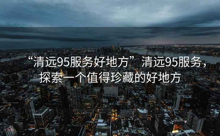 “清遠(yuǎn)95服務(wù)好地方”清遠(yuǎn)95服務(wù)，探索一個(gè)值得珍藏的好地方