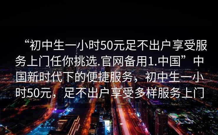 “初中生一小時50元足不出戶享受服務上門任你挑選.官網備用1.中國”中國新時代下的便捷服務，初中生一小時50元，足不出戶享受多樣服務上門