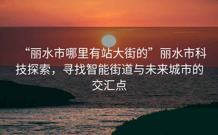 “麗水市哪里有站大街的”麗水市科技探索，尋找智能街道與未來城市的交匯點