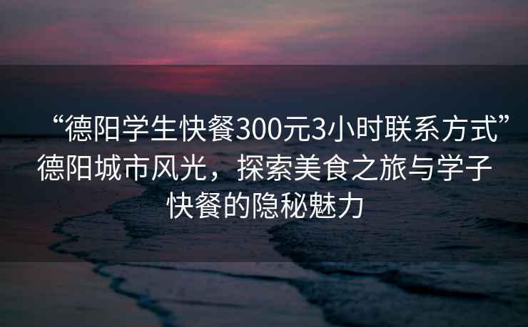 “德陽學生快餐300元3小時聯系方式”德陽城市風光，探索美食之旅與學子快餐的隱秘魅力