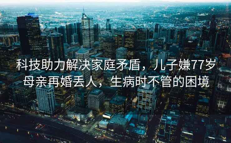 科技助力解決家庭矛盾，兒子嫌77歲母親再婚丟人，生病時不管的困境
