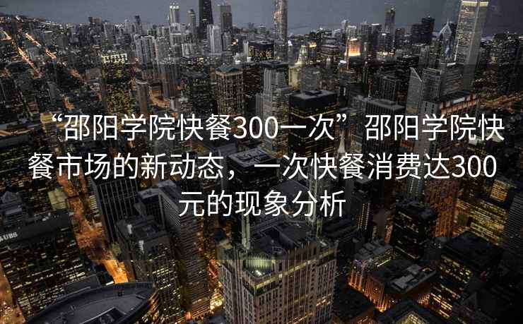 “邵陽學院快餐300一次”邵陽學院快餐市場的新動態，一次快餐消費達300元的現象分析
