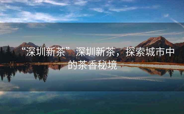 “深圳新茶”深圳新茶，探索城市中的茶香秘境