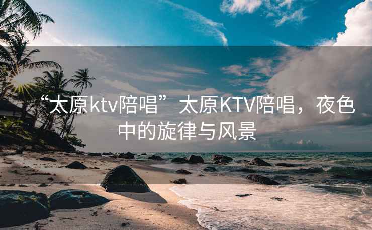 “太原ktv陪唱”太原KTV陪唱，夜色中的旋律與風景
