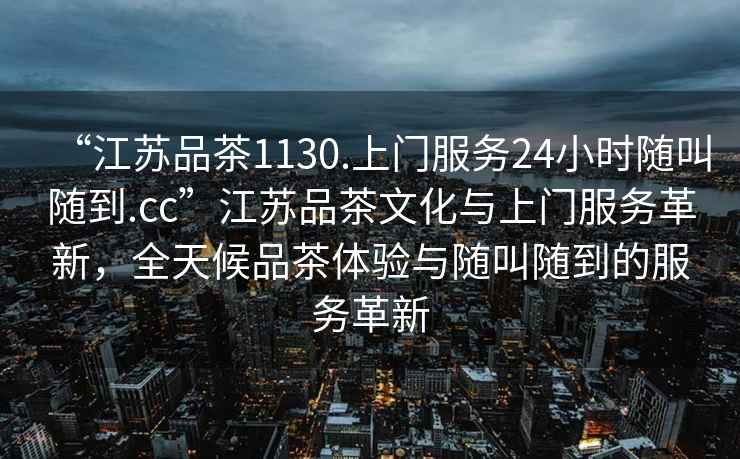 “江蘇品茶1130.上門服務24小時隨叫隨到.cc”江蘇品茶文化與上門服務革新，全天候品茶體驗與隨叫隨到的服務革新