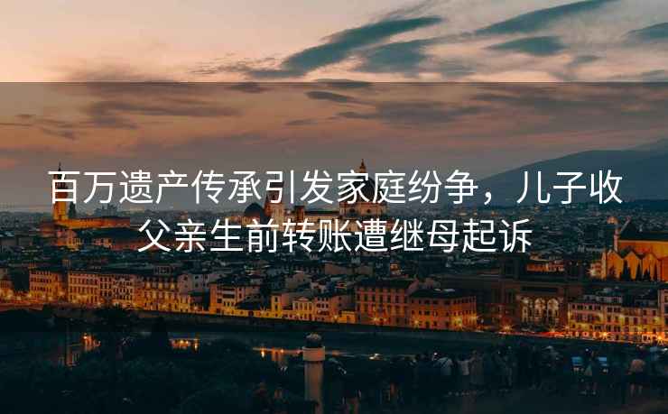 百萬遺產傳承引發家庭紛爭，兒子收父親生前轉賬遭繼母起訴