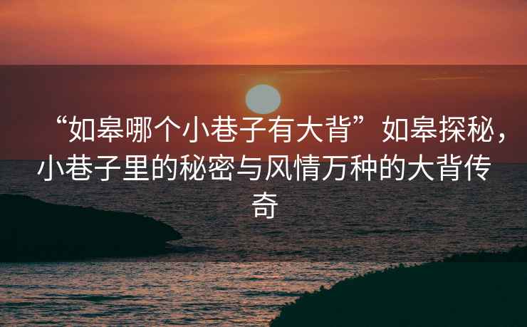 “如皋哪個小巷子有大背”如皋探秘，小巷子里的秘密與風情萬種的大背傳奇
