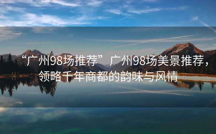 “廣州98場推薦”廣州98場美景推薦，領略千年商都的韻味與風情