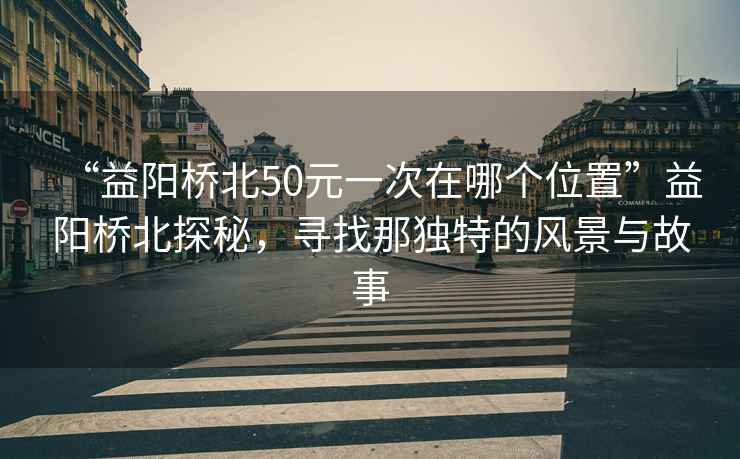 “益陽橋北50元一次在哪個位置”益陽橋北探秘，尋找那獨特的風景與故事