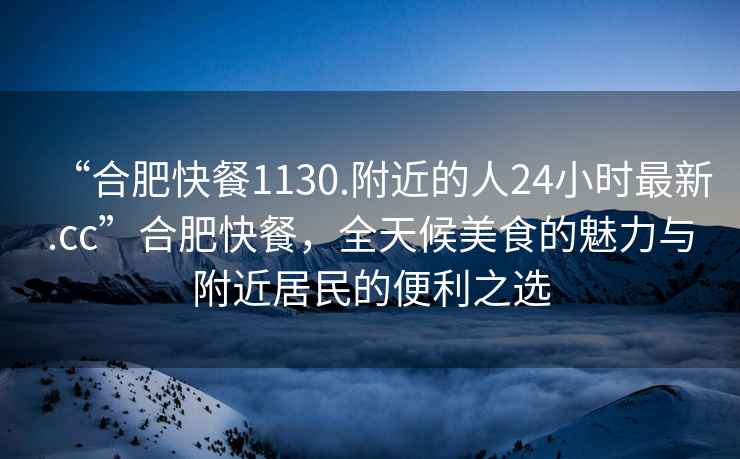 “合肥快餐1130.附近的人24小時最新.cc”合肥快餐，全天候美食的魅力與附近居民的便利之選