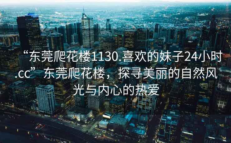 “東莞爬花樓1130.喜歡的妹子24小時.cc”東莞爬花樓，探尋美麗的自然風光與內心的熱愛