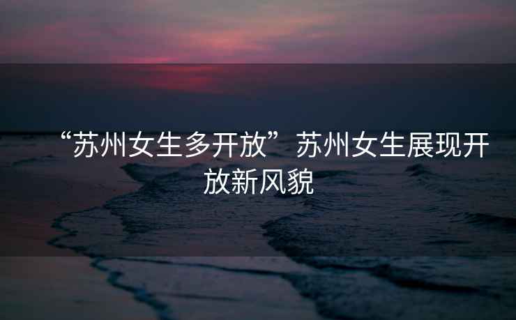 “蘇州女生多開(kāi)放”蘇州女生展現(xiàn)開(kāi)放新風(fēng)貌