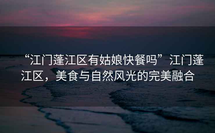 “江門蓬江區有姑娘快餐嗎”江門蓬江區，美食與自然風光的完美融合