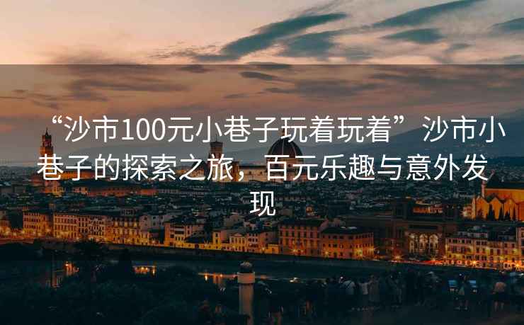 “沙市100元小巷子玩著玩著”沙市小巷子的探索之旅，百元樂趣與意外發現