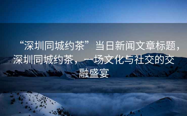 “深圳同城約茶”當(dāng)日新聞文章標(biāo)題，深圳同城約茶，一場文化與社交的交融盛宴